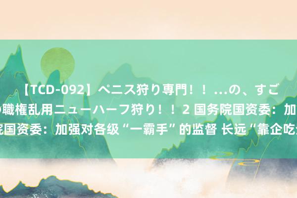 【TCD-092】ペニス狩り専門!!…の、すごい痴女万引きGメン達の職権乱用ニューハーフ狩り!!2 国务院国资委:加强对各级“一霸手”的监督 长远“靠企吃企”专项整治