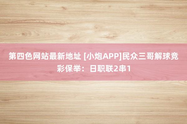 第四色网站最新地址 [小炮APP]民众三哥解球竞彩保举：日职联2串1