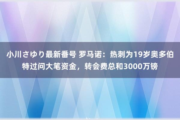 小川さゆり最新番号 罗马诺:热刺为19岁奥多伯特过问大笔资金,转会费总和3000万镑
