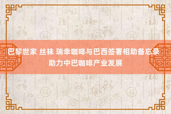 巴黎世家 丝袜 瑞幸咖啡与巴西签署相助备忘录  助力中巴咖啡产业发展