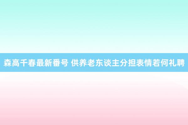 森高千春最新番号 供养老东谈主分担表情若何礼聘