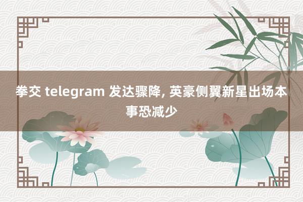 拳交 telegram 发达骤降， 英豪侧翼新星出场本事恐减少