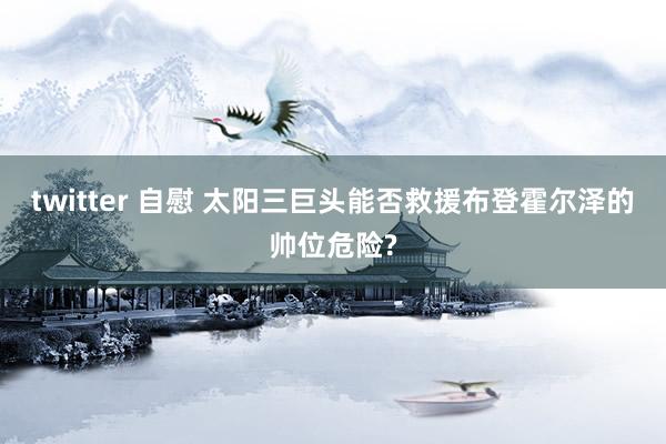 twitter 自慰 太阳三巨头能否救援布登霍尔泽的帅位危险?