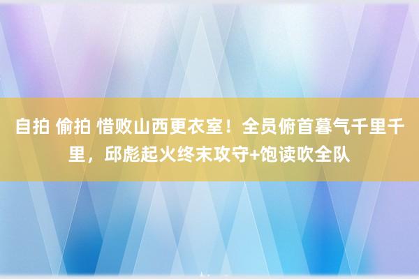 自拍 偷拍 惜败山西更衣室！全员俯首暮气千里千里，邱彪起火终末攻守+饱读吹全队