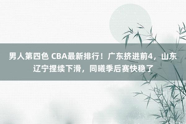 男人第四色 CBA最新排行！广东挤进前4，山东辽宁捏续下滑，同曦季后赛快稳了
