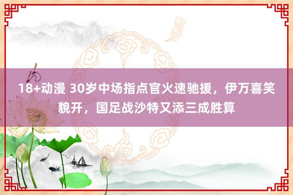 18+动漫 30岁中场指点官火速驰援，伊万喜笑貌开，国足战沙特又添三成胜算