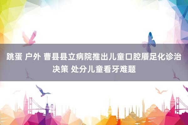跳蛋 户外 曹县县立病院推出儿童口腔餍足化诊治决策 处分儿童看牙难题