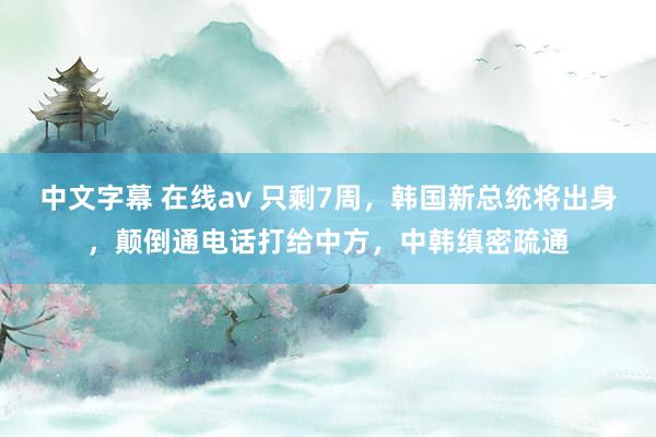 中文字幕 在线av 只剩7周，韩国新总统将出身，颠倒通电话打给中方，中韩缜密疏通