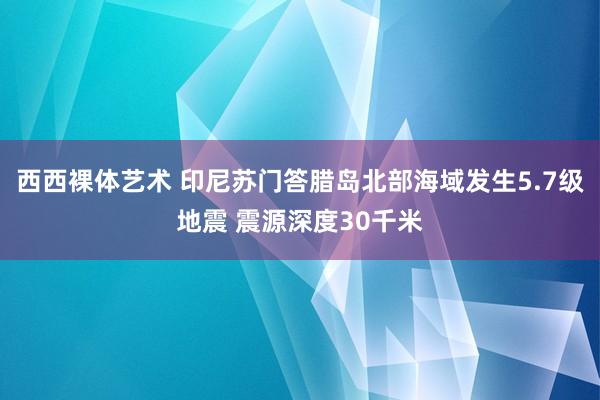 西西裸体艺术 印尼苏门答腊岛北部海域发生5.7级地震 震源深度30千米