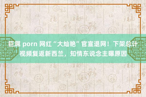 巨屌 porn 网红“大灿艳”官宣退网！下架总计视频复返新西兰，知情东说念主曝原因