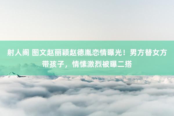 射人阁 图文赵丽颖赵德胤恋情曝光！男方替女方带孩子，情愫激烈被曝二搭