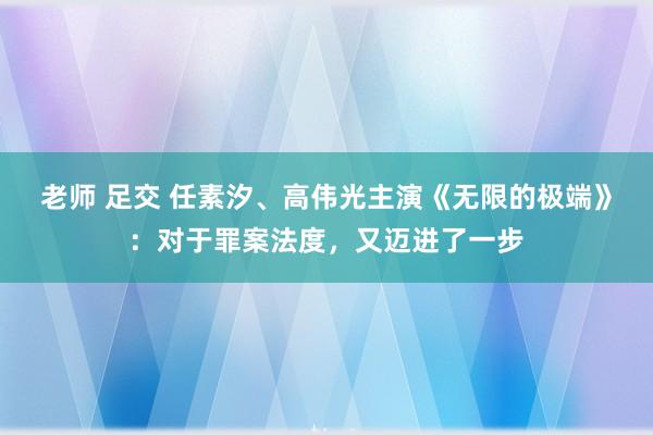 老师 足交 任素汐、高伟光主演《无限的极端》：对于罪案法度，又迈进了一步