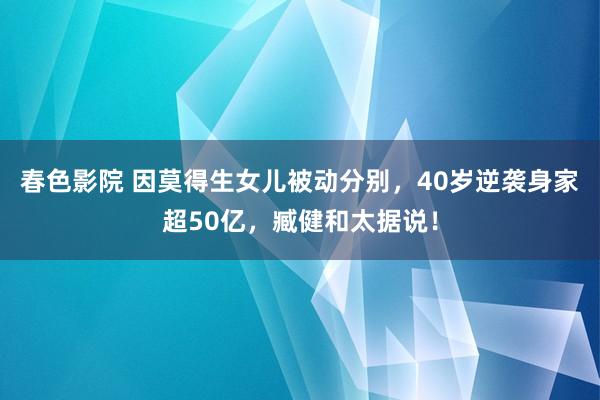 春色影院 因莫得生女儿被动分别，40岁逆袭身家超50亿，臧健和太据说！