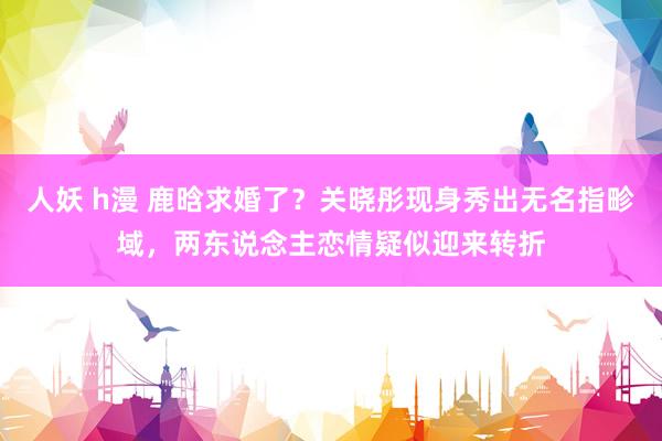 人妖 h漫 鹿晗求婚了？关晓彤现身秀出无名指畛域，两东说念主恋情疑似迎来转折