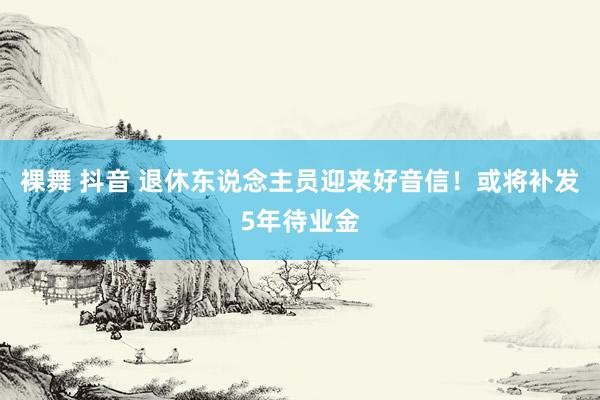 裸舞 抖音 退休东说念主员迎来好音信！或将补发5年待业金