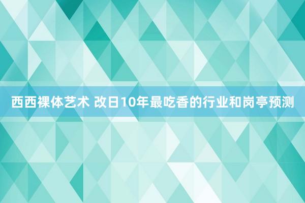 西西裸体艺术 改日10年最吃香的行业和岗亭预测