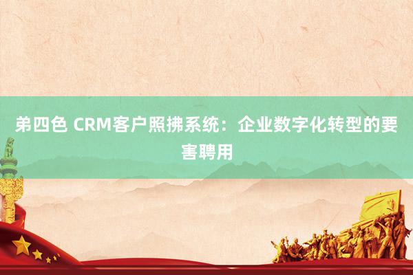 弟四色 CRM客户照拂系统：企业数字化转型的要害聘用
