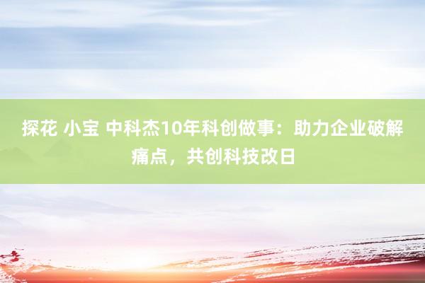 探花 小宝 中科杰10年科创做事：助力企业破解痛点，共创科技改日