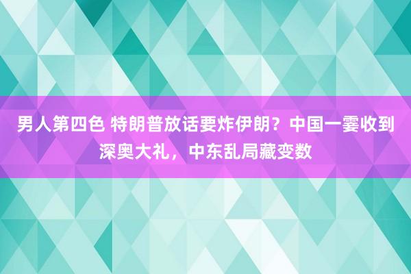 男人第四色 特朗普放话要炸伊朗？中国一霎收到深奥大礼，中东乱局藏变数