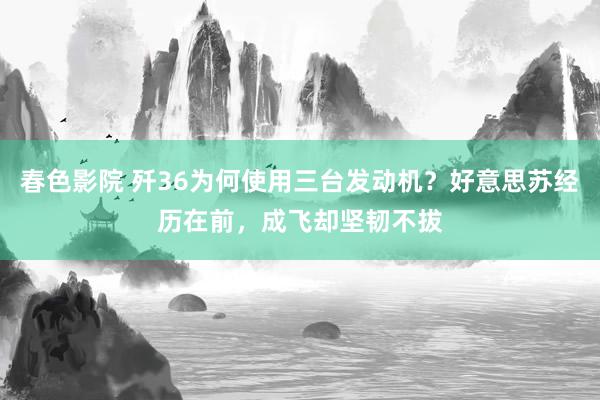 春色影院 歼36为何使用三台发动机？好意思苏经历在前，成飞却坚韧不拔