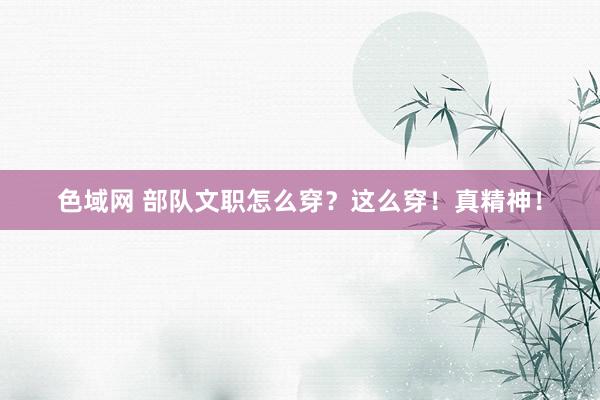 色域网 部队文职怎么穿？这么穿！真精神！