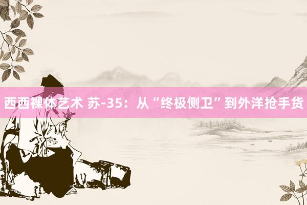 西西裸体艺术 苏-35：从“终极侧卫”到外洋抢手货