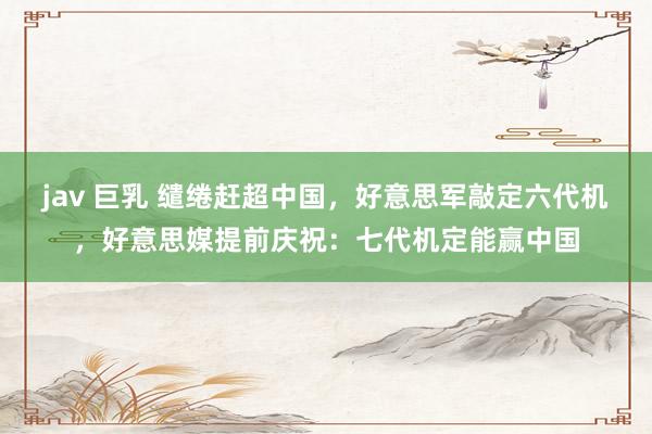 jav 巨乳 缱绻赶超中国，好意思军敲定六代机，好意思媒提前庆祝：七代机定能赢中国