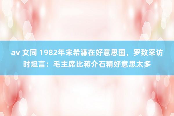 av 女同 1982年宋希濂在好意思国，罗致采访时坦言：毛主席比蒋介石精好意思太多