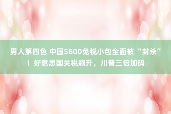 男人第四色 中国$800免税小包全面被 “封杀”！好意思国关税飙升，川普三倍加码