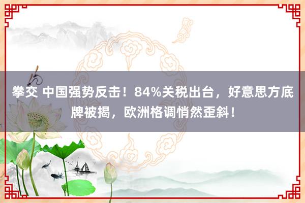 拳交 中国强势反击！84%关税出台，好意思方底牌被揭，欧洲格调悄然歪斜！