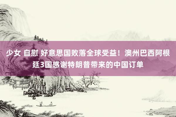 少女 自慰 好意思国败落全球受益！澳州巴西阿根廷3国感谢特朗普带来的中国订单