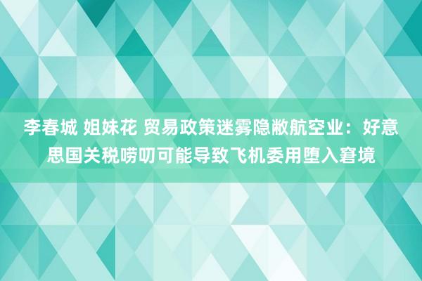 李春城 姐妹花 贸易政策迷雾隐敝航空业：好意思国关税唠叨可能导致飞机委用堕入窘境
