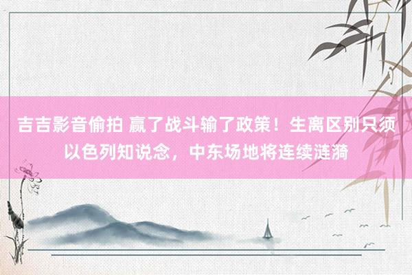 吉吉影音偷拍 赢了战斗输了政策！生离区别只须以色列知说念，中东场地将连续涟漪