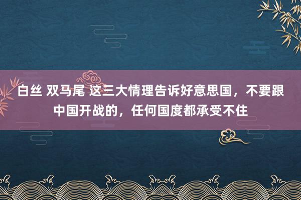 白丝 双马尾 这三大情理告诉好意思国，不要跟中国开战的，任何国度都承受不住
