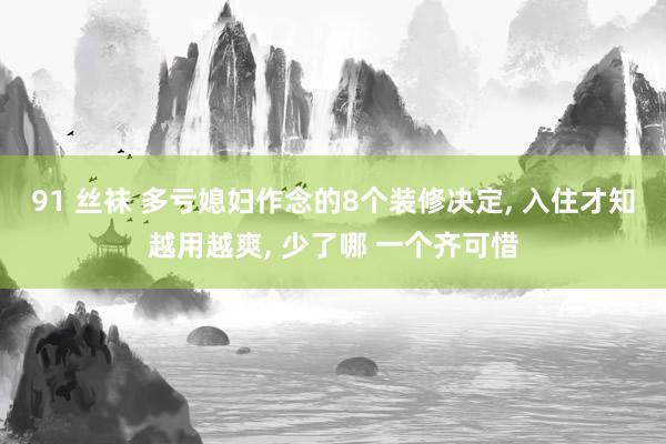 91 丝袜 多亏媳妇作念的8个装修决定， 入住才知越用越爽， 少了哪 一个齐可惜