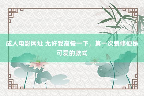 成人电影网址 允许我高慢一下，第一次装修便是可爱的款式
