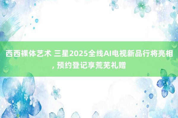 西西裸体艺术 三星2025全线AI电视新品行将亮相， 预约登记享荒芜礼赠