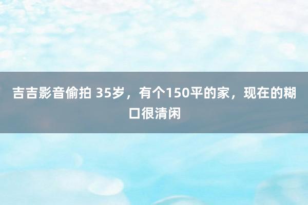 吉吉影音偷拍 35岁，有个150平的家，现在的糊口很清闲