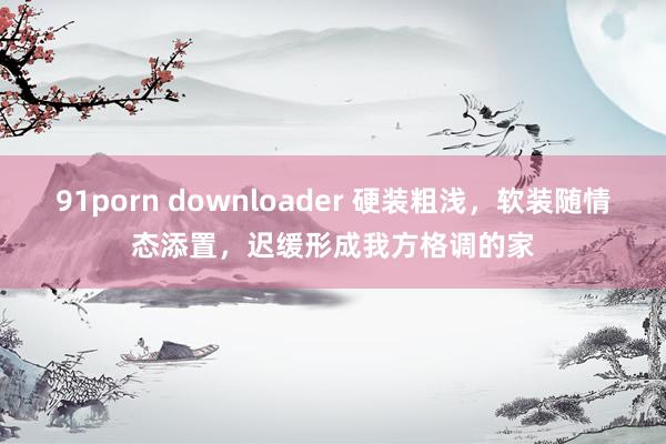 91porn downloader 硬装粗浅，软装随情态添置，迟缓形成我方格调的家