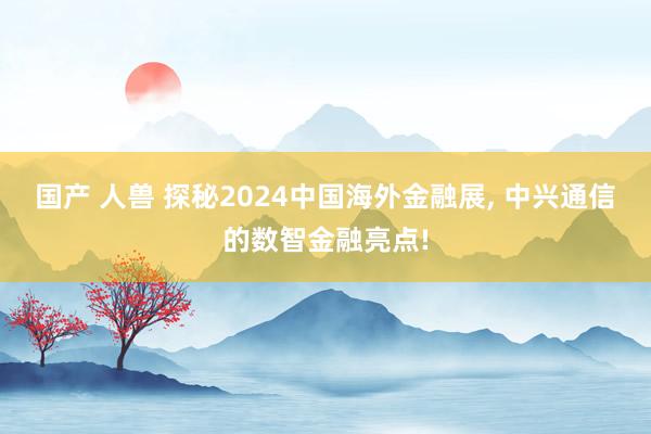 国产 人兽 探秘2024中国海外金融展， 中兴通信的数智金融亮点!