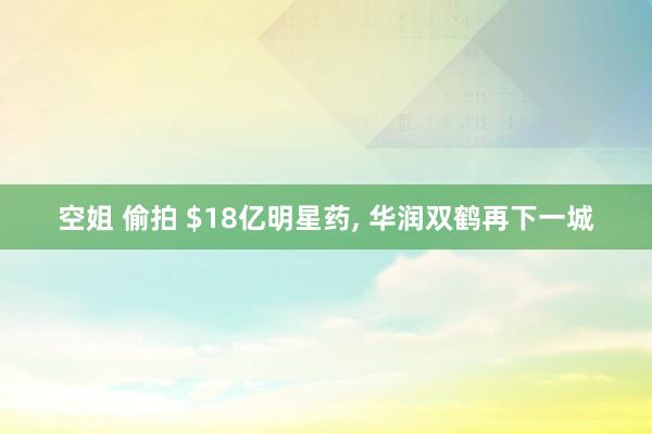 空姐 偷拍 $18亿明星药， 华润双鹤再下一城