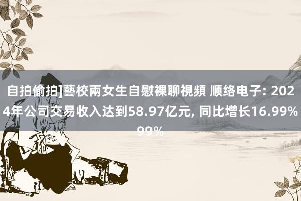 自拍偷拍]藝校兩女生自慰裸聊視頻 顺络电子: 2024年公司交易收入达到58.97亿元， 同比增长16.99%