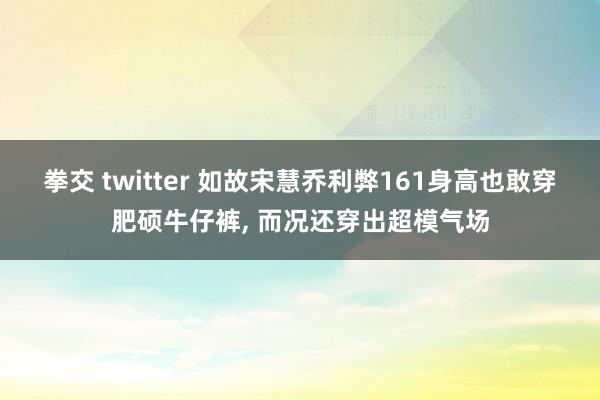拳交 twitter 如故宋慧乔利弊161身高也敢穿肥硕牛仔裤， 而况还穿出超模气场
