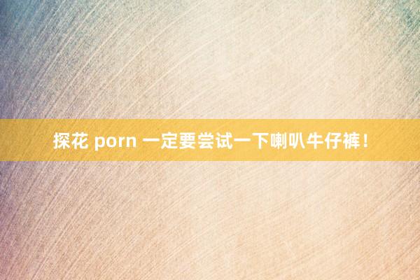 探花 porn 一定要尝试一下喇叭牛仔裤！