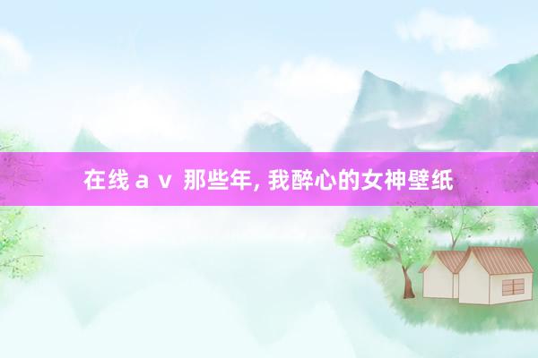 在线ａｖ 那些年， 我醉心的女神壁纸