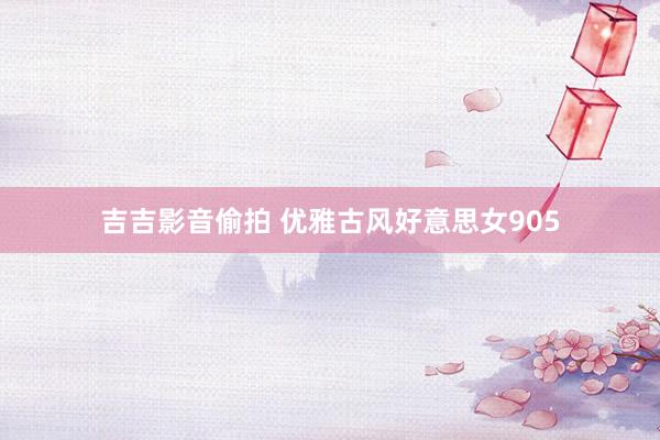 吉吉影音偷拍 优雅古风好意思女905