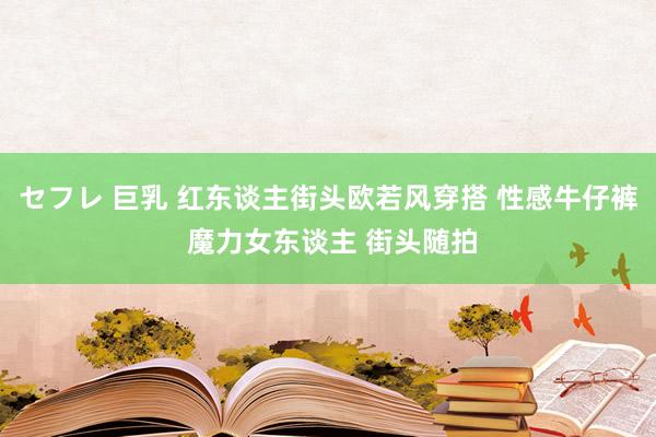 セフレ 巨乳 红东谈主街头欧若风穿搭 性感牛仔裤 魔力女东谈主 街头随拍