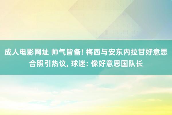 成人电影网址 帅气皆备! 梅西与安东内拉甘好意思合照引热议， 球迷: 像好意思国队长