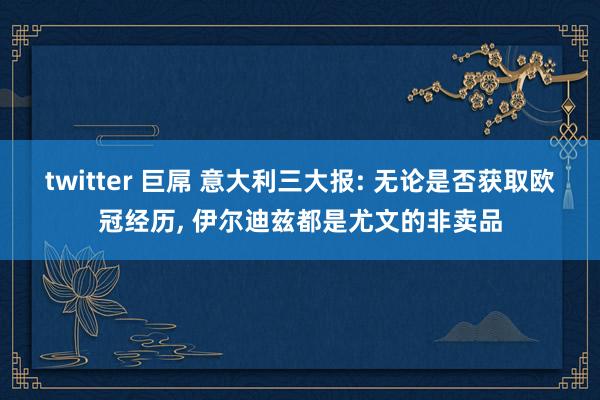 twitter 巨屌 意大利三大报: 无论是否获取欧冠经历， 伊尔迪兹都是尤文的非卖品