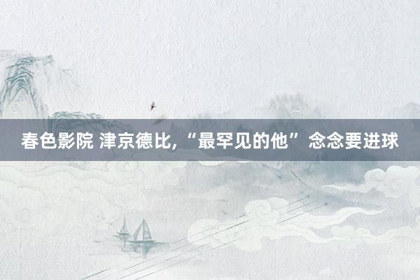 春色影院 津京德比， “最罕见的他” 念念要进球